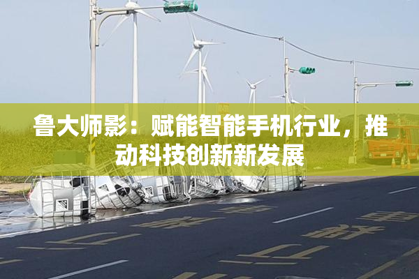 鲁大师影：赋能智能手机行业，推动科技创新新发展