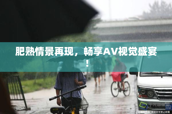 肥熟情景再现，畅享AV视觉盛宴！