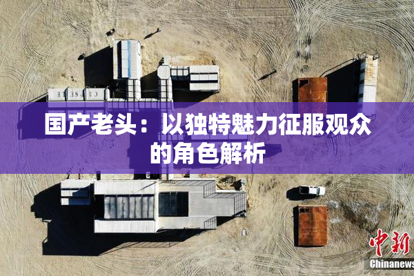 国产老头：以独特魅力征服观众的角色解析