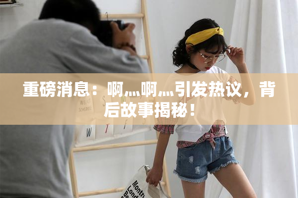 重磅消息：啊灬啊灬引发热议，背后故事揭秘！