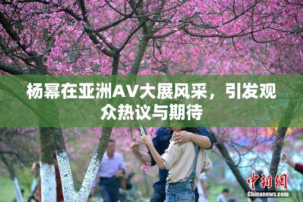 杨幂在亚洲AV大展风采，引发观众热议与期待