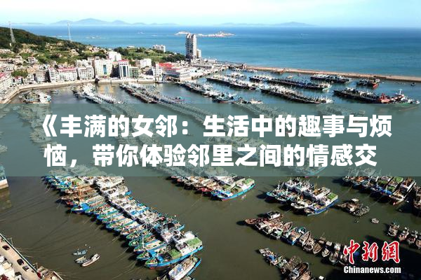《丰满的女邻：生活中的趣事与烦恼，带你体验邻里之间的情感交织》