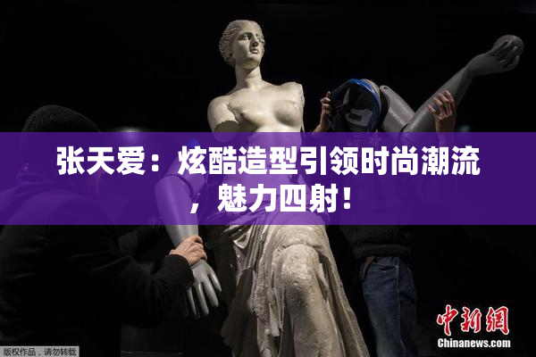 张天爱：炫酷造型引领时尚潮流，魅力四射！