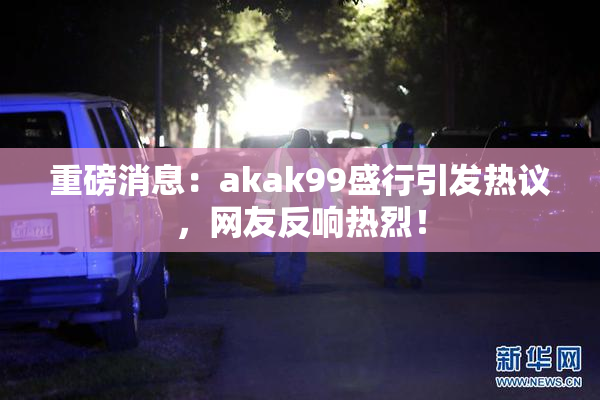 重磅消息：akak99盛行引发热议，网友反响热烈！