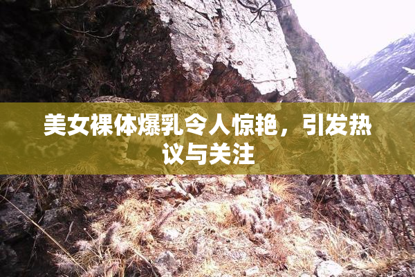 美女裸体爆乳令人惊艳，引发热议与关注