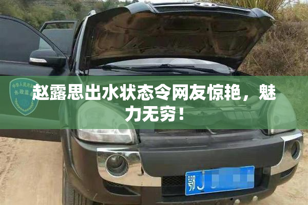赵露思出水状态令网友惊艳，魅力无穷！