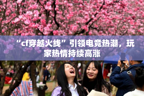 “cf穿越火线”引领电竞热潮，玩家热情持续高涨