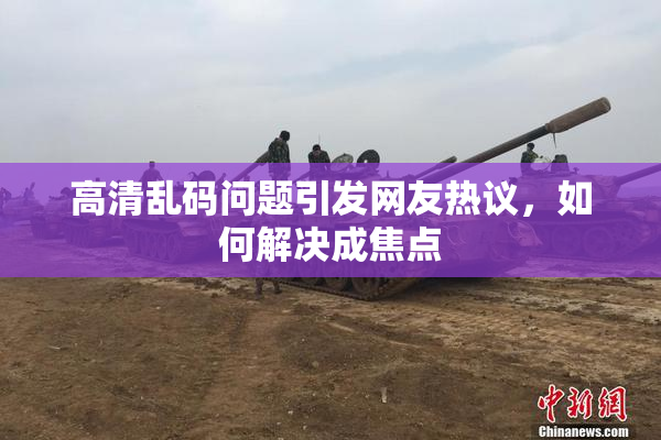 高清乱码问题引发网友热议，如何解决成焦点