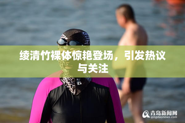 绫清竹裸体惊艳登场，引发热议与关注