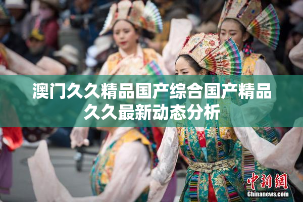 澳门久久精品国产综合国产精品久久最新动态分析