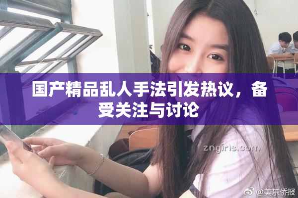 国产精品乱人手法引发热议，备受关注与讨论