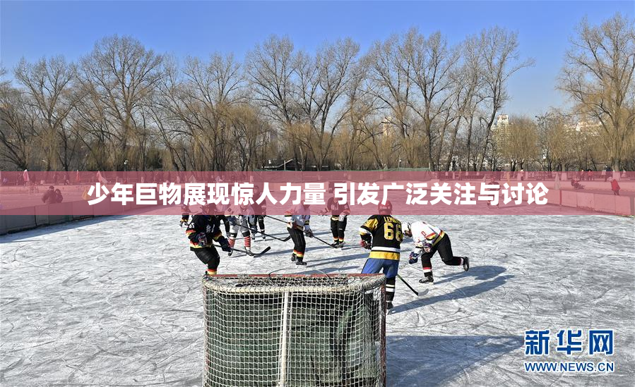 少年巨物展现惊人力量 引发广泛关注与讨论