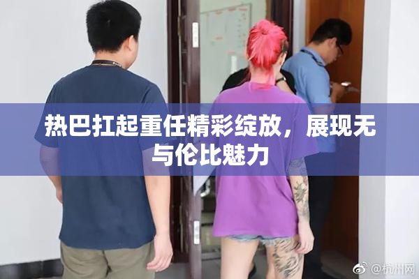热巴扛起重任精彩绽放，展现无与伦比魅力