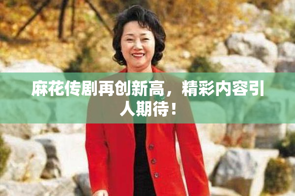麻花传剧再创新高，精彩内容引人期待！