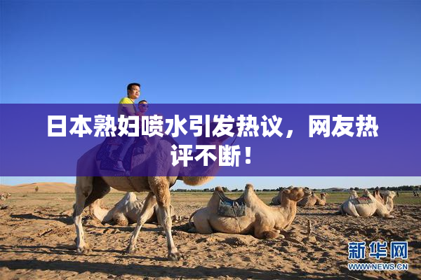 日本熟妇喷水引发热议，网友热评不断！