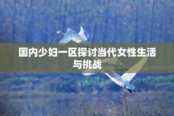国内少妇一区探讨当代女性生活与挑战