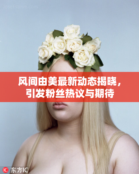 风间由美最新动态揭晓，引发粉丝热议与期待