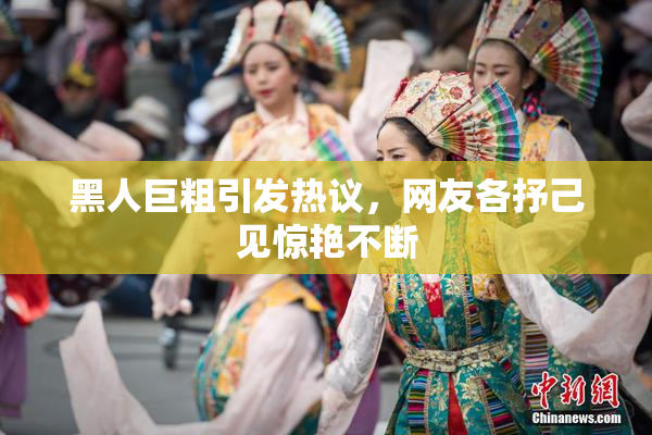 黑人巨粗引发热议，网友各抒己见惊艳不断