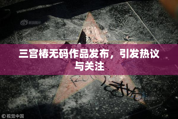 三宫椿无码作品发布，引发热议与关注