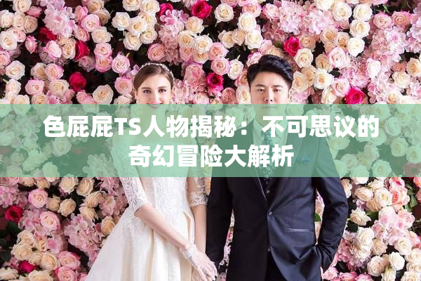 色屁屁TS人物揭秘：不可思议的奇幻冒险大解析