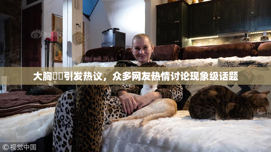 大胸❌‌引发热议，众多网友热情讨论现象级话题