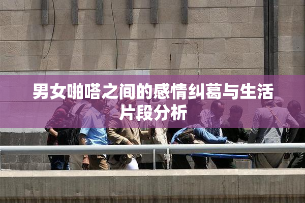 男女啪嗒之间的感情纠葛与生活片段分析