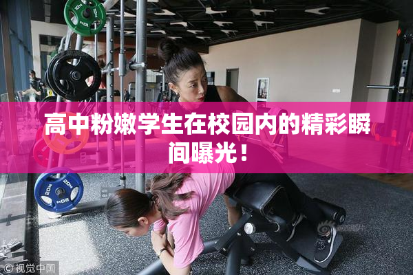 高中粉嫩学生在校园内的精彩瞬间曝光！