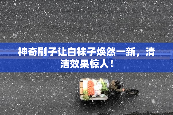 神奇刷子让白袜子焕然一新，清洁效果惊人！