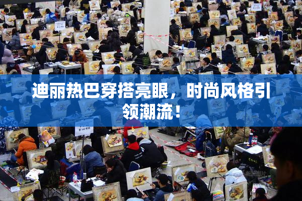 迪丽热巴穿搭亮眼，时尚风格引领潮流！