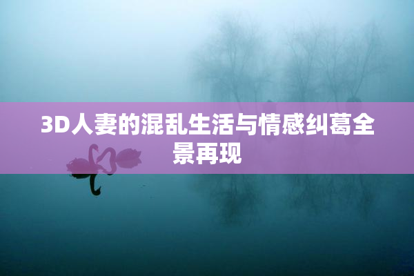 3D人妻的混乱生活与情感纠葛全景再现