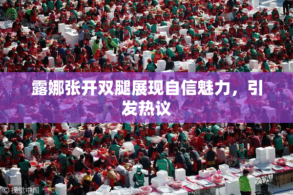 露娜张开双腿展现自信魅力，引发热议
