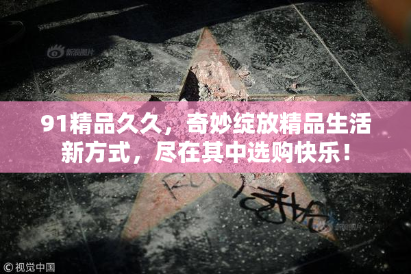 91精品久久，奇妙绽放精品生活新方式，尽在其中选购快乐！