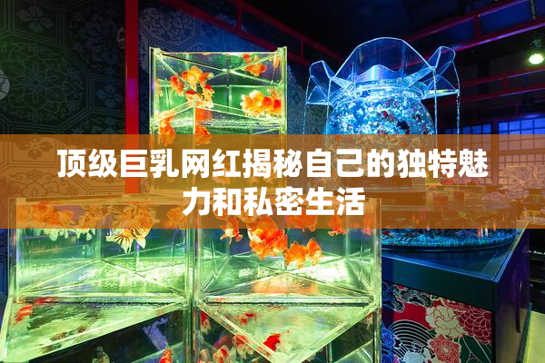 顶级巨乳网红揭秘自己的独特魅力和私密生活