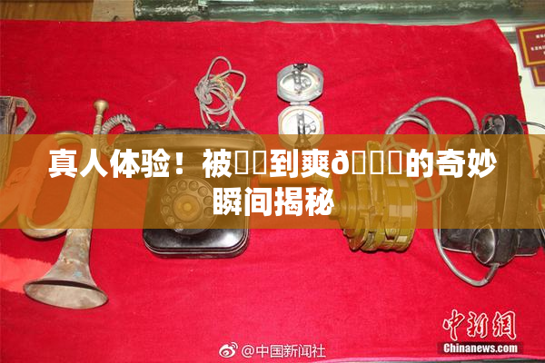 真人体验！被❌‌到爽🔞的奇妙瞬间揭秘