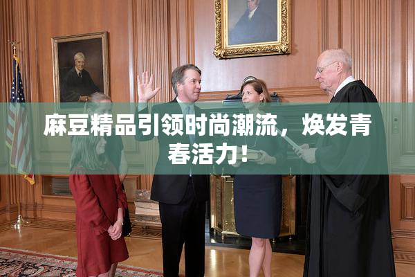 麻豆精品引领时尚潮流，焕发青春活力！