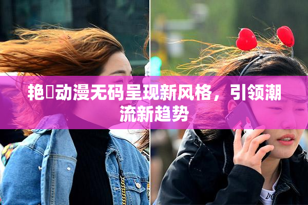 艳鉧动漫无码呈现新风格，引领潮流新趋势
