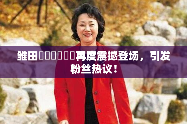 雏田❌‌❌‌❌‌再度震撼登场，引发粉丝热议！