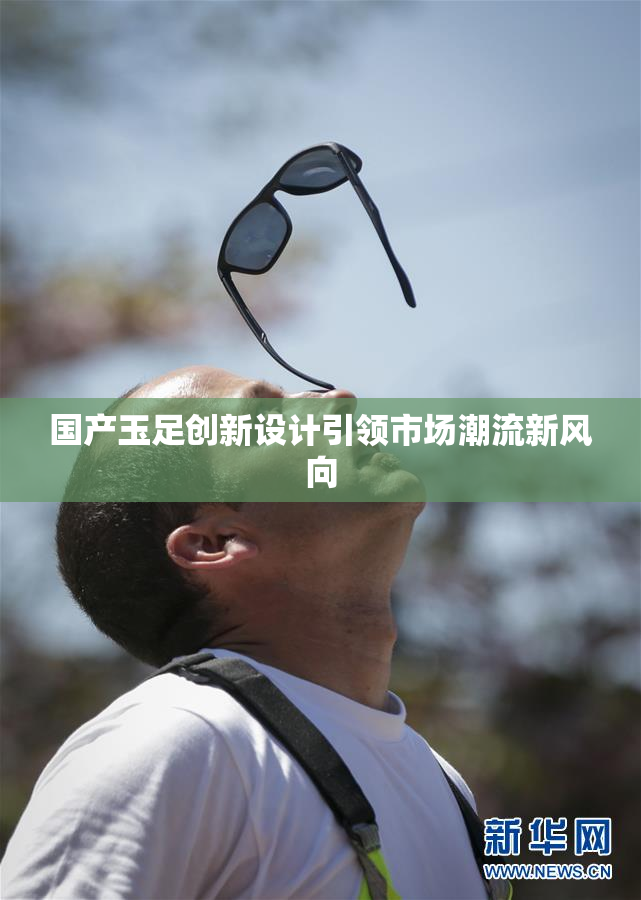 国产玉足创新设计引领市场潮流新风向