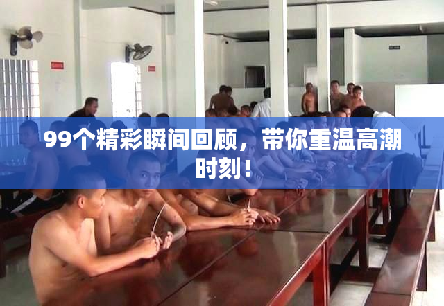 99个精彩瞬间回顾，带你重温高潮时刻！