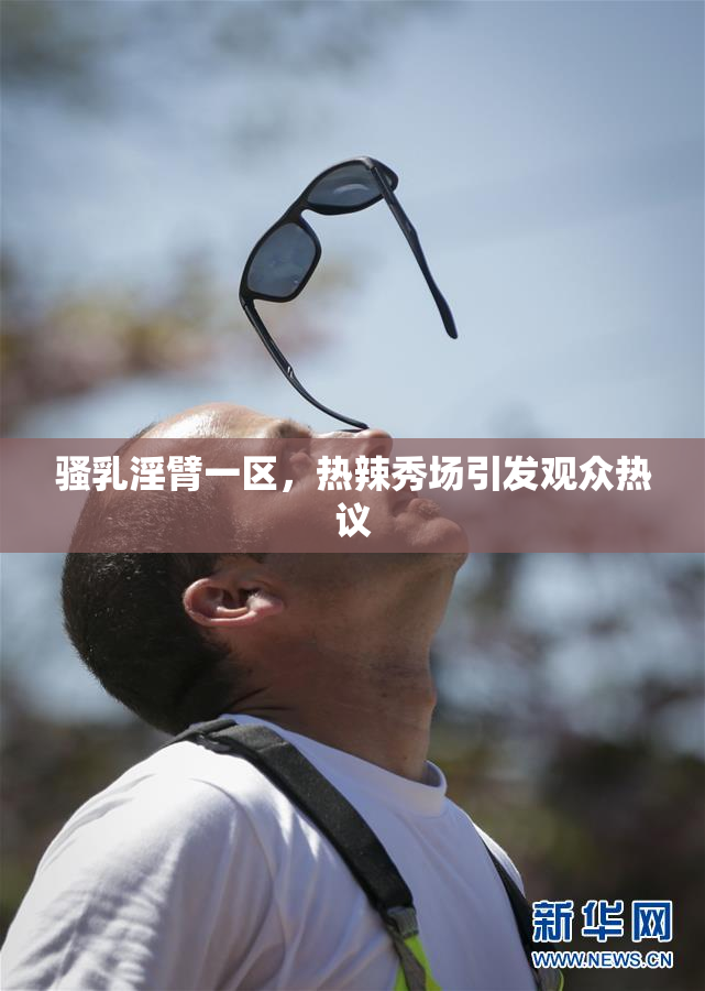 骚乳淫臂一区，热辣秀场引发观众热议