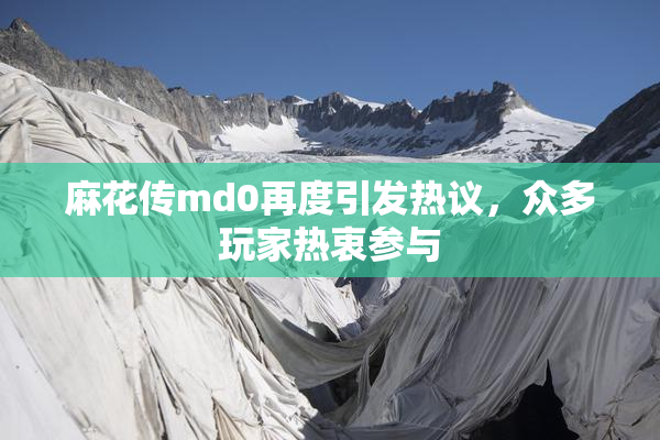 麻花传md0再度引发热议，众多玩家热衷参与