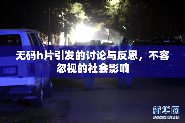 无码h片引发的讨论与反思，不容忽视的社会影响