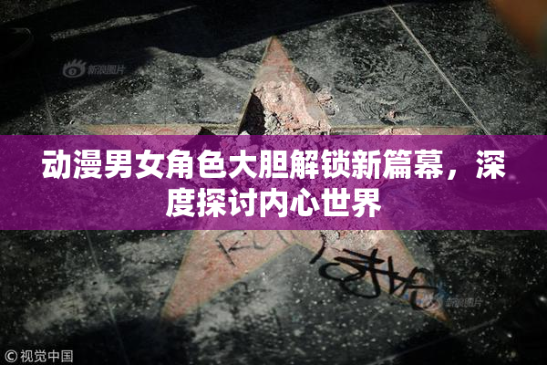 动漫男女角色大胆解锁新篇幕，深度探讨内心世界