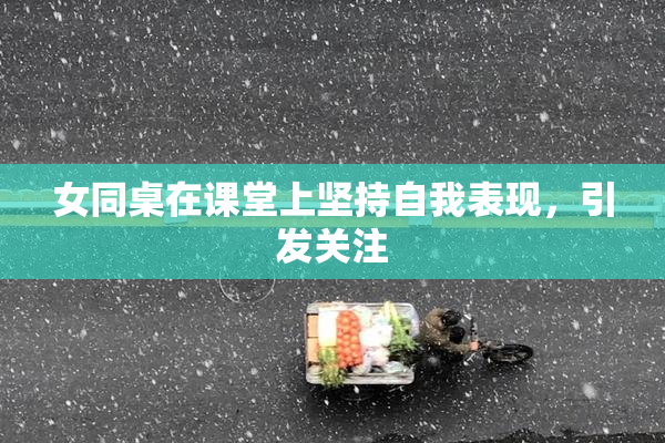 女同桌在课堂上坚持自我表现，引发关注