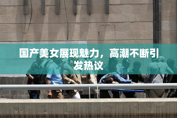 国产美女展现魅力，高潮不断引发热议