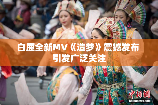 白鹿全新MV《造梦》震撼发布 引发广泛关注