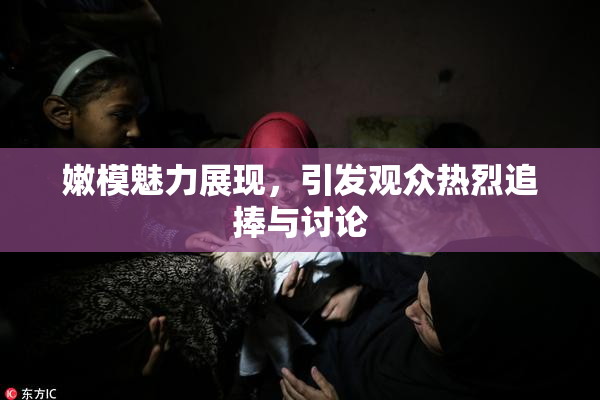 嫩模魅力展现，引发观众热烈追捧与讨论