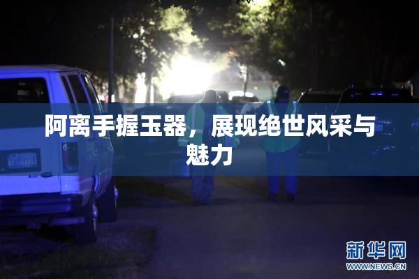 阿离手握玉器，展现绝世风采与魅力