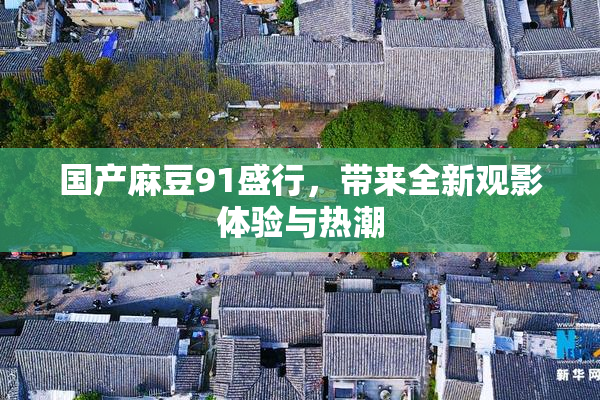 国产麻豆91盛行，带来全新观影体验与热潮