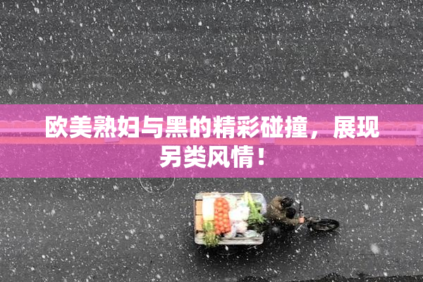 欧美熟妇与黑的精彩碰撞，展现另类风情！